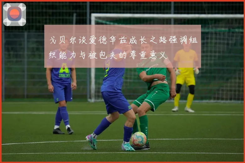 戈贝尔谈爱德华兹成长之路强调组织能力与被包夹的尊重意义