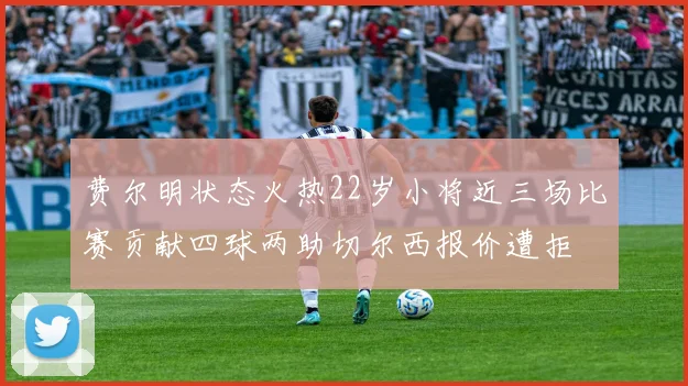 费尔明状态火热22岁小将近三场比赛贡献四球两助切尔西报价遭拒