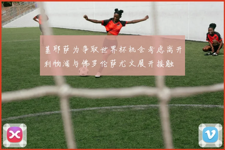 基耶萨为争取世界杯机会考虑离开利物浦与佛罗伦萨尤文展开接触