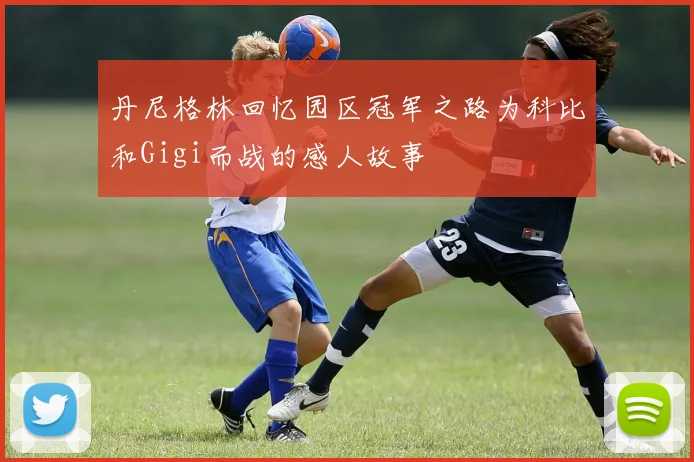 丹尼格林回忆园区冠军之路为科比和Gigi而战的感人故事