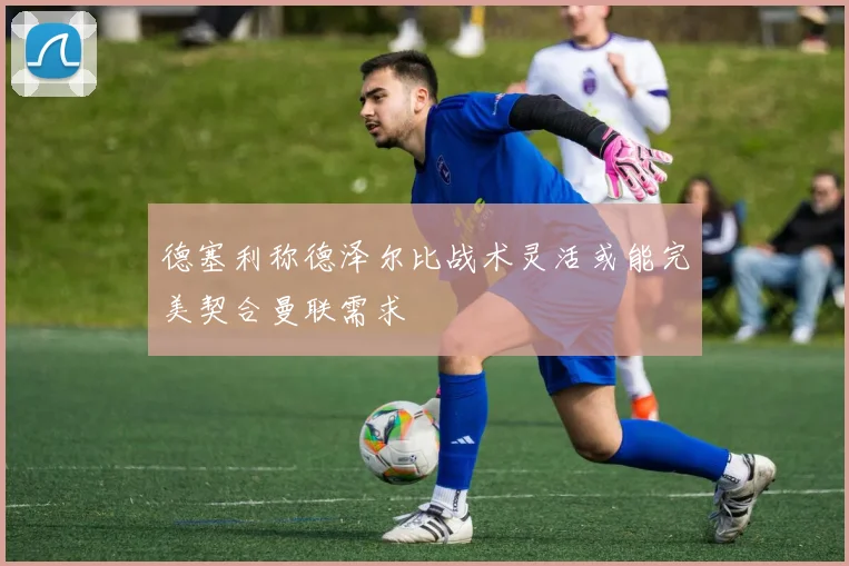 德塞利称德泽尔比战术灵活或能完美契合曼联需求