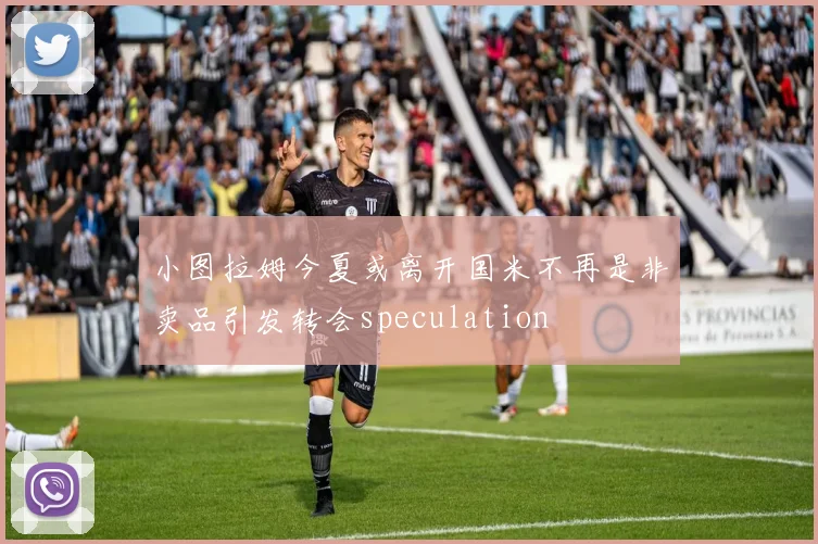 小图拉姆今夏或离开国米不再是非卖品引发转会speculation
