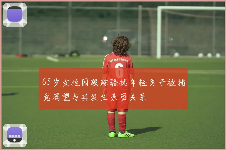 65岁女性因跟踪骚扰年轻男子被捕竟渴望与其发生亲密关系