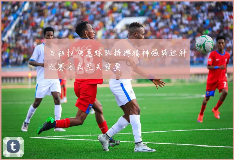 马祖拉满意球队拼搏精神强调这种比赛方式至关重要