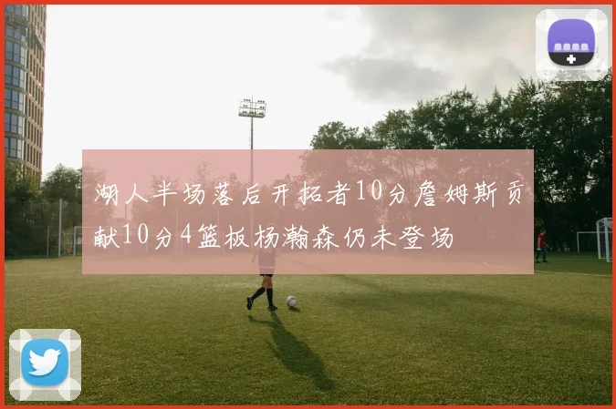 湖人半场落后开拓者10分詹姆斯贡献10分4篮板杨瀚森仍未登场