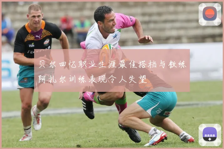 贝尔回忆职业生涯最佳搭档与教练阿扎尔训练表现令人失望