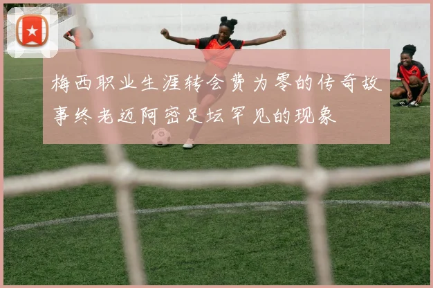 梅西职业生涯转会费为零的传奇故事终老迈阿密足坛罕见的现象