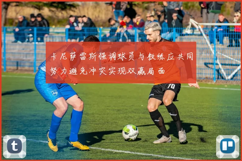 卡尼萨雷斯强调球员与教练应共同努力避免冲突实现双赢局面