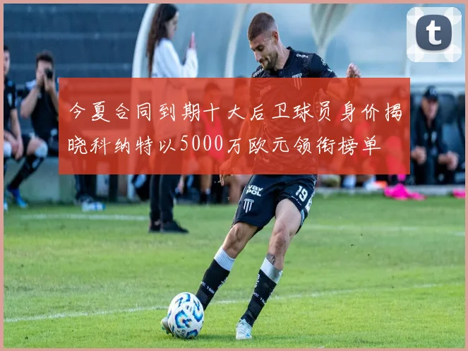 今夏合同到期十大后卫球员身价揭晓科纳特以5000万欧元领衔榜单