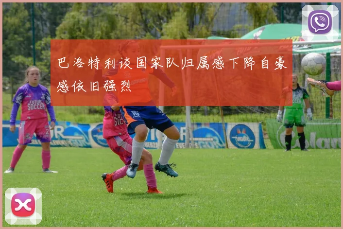 巴洛特利谈国家队归属感下降自豪感依旧强烈