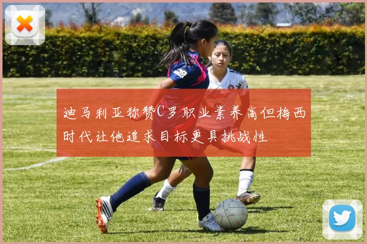 迪马利亚称赞C罗职业素养高但梅西时代让他追求目标更具挑战性