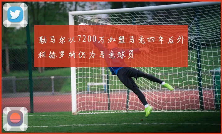 勒马尔以7200万加盟马竞四年后外租赫罗纳仍为马竞球员