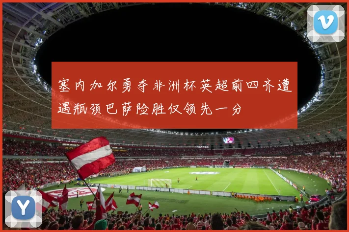 塞内加尔勇夺非洲杯英超前四齐遭遇瓶颈巴萨险胜仅领先一分