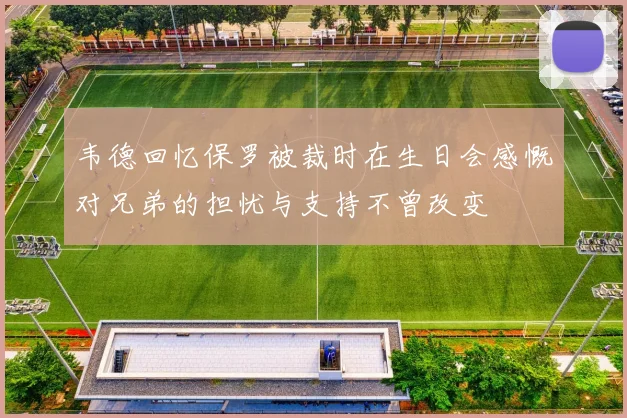 韦德回忆保罗被裁时在生日会感慨对兄弟的担忧与支持不曾改变