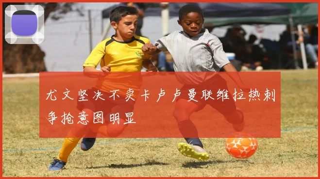 尤文坚决不卖卡卢卢曼联维拉热刺争抢意图明显