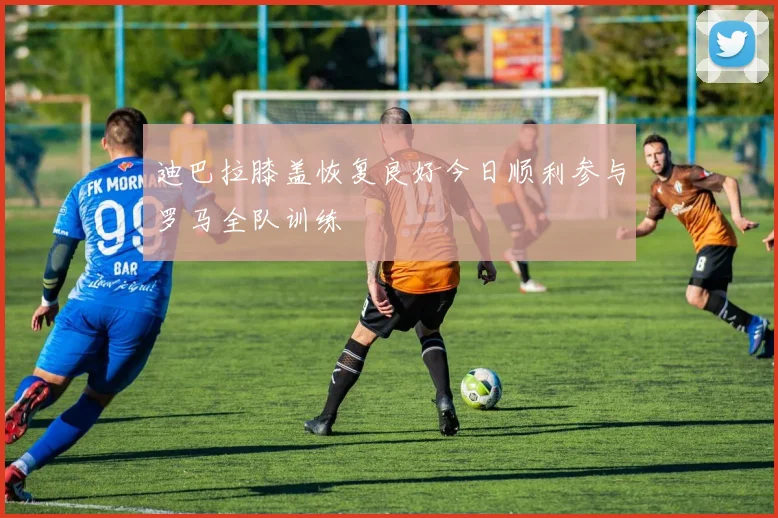 迪巴拉膝盖恢复良好今日顺利参与罗马全队训练