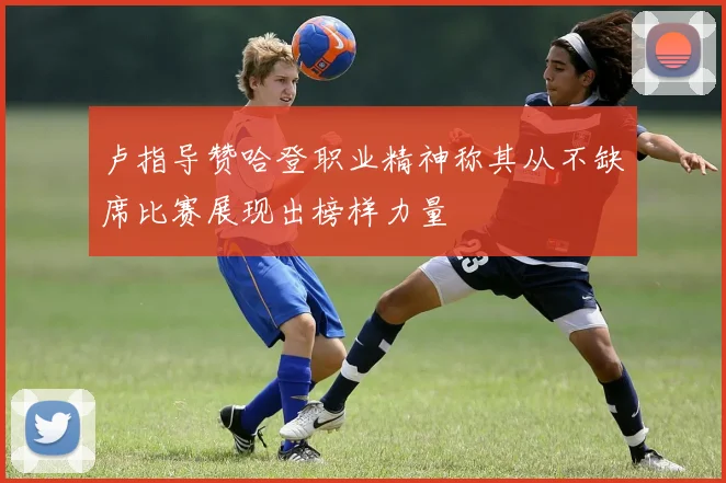 卢指导赞哈登职业精神称其从不缺席比赛展现出榜样力量