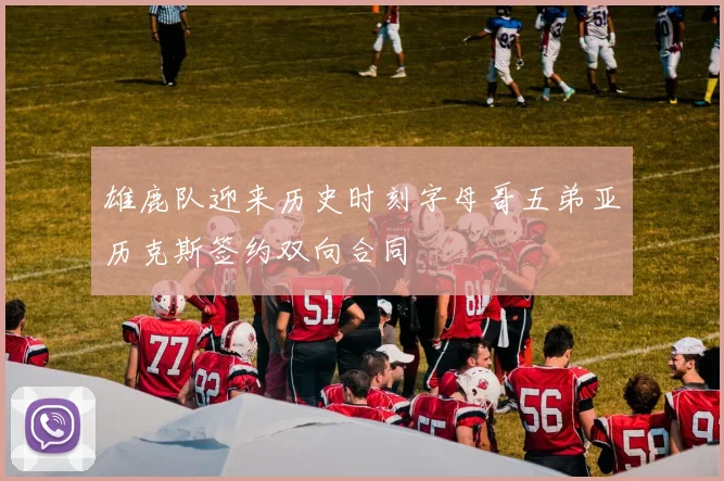 雄鹿队迎来历史时刻字母哥五弟亚历克斯签约双向合同