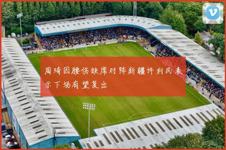 周琦因腰伤缺席对阵新疆许利民表示下场有望复出