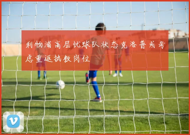 利物浦高层忧球队状态克洛普或考虑重返执教岗位