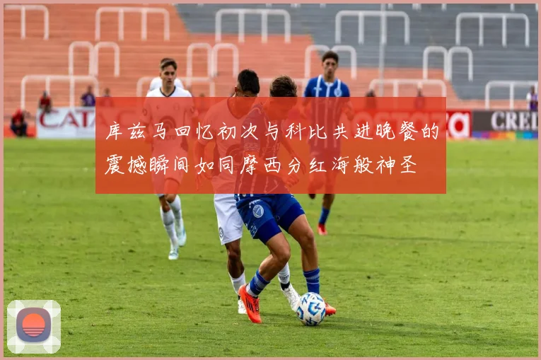 库兹马回忆初次与科比共进晚餐的震撼瞬间如同摩西分红海般神圣