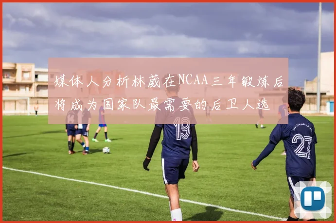 媒体人分析林葳在NCAA三年锻炼后将成为国家队最需要的后卫人选