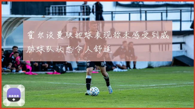 霍尔谈曼联控球表现称未感受到威胁球队状态令人舒适