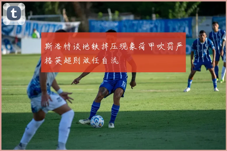 斯洛特谈地铁挤压现象荷甲吹罚严格英超则放任自流