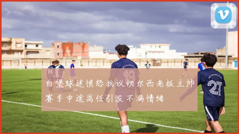 白堡球迷愤怒抗议切尔西老板主帅赛季中途离任引发不满情绪
