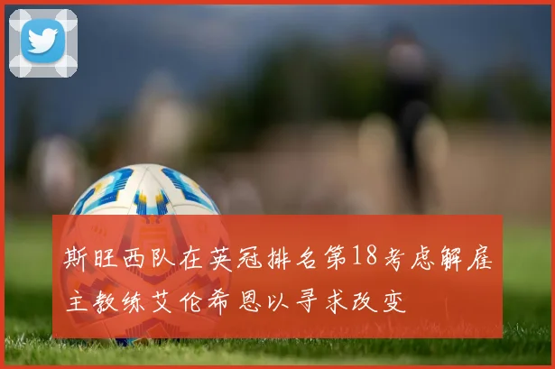 斯旺西队在英冠排名第18考虑解雇主教练艾伦希恩以寻求改变