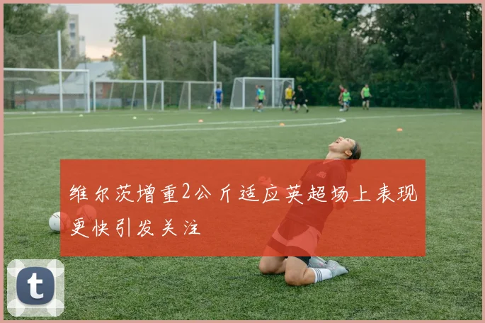 维尔茨增重2公斤适应英超场上表现更快引发关注