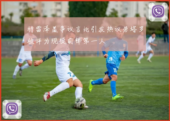 特雷泽盖争议言论引发热议劳塔罗被评为现役前锋第一人