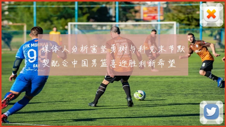媒体人分析富坚勇树与科克末节默契配合中国男篮喜迎胜利新希望