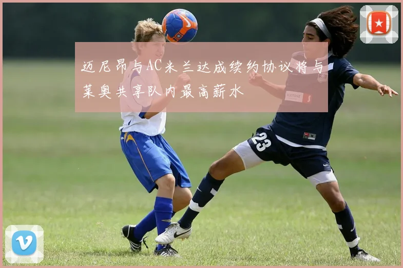 迈尼昂与AC米兰达成续约协议将与莱奥共享队内最高薪水