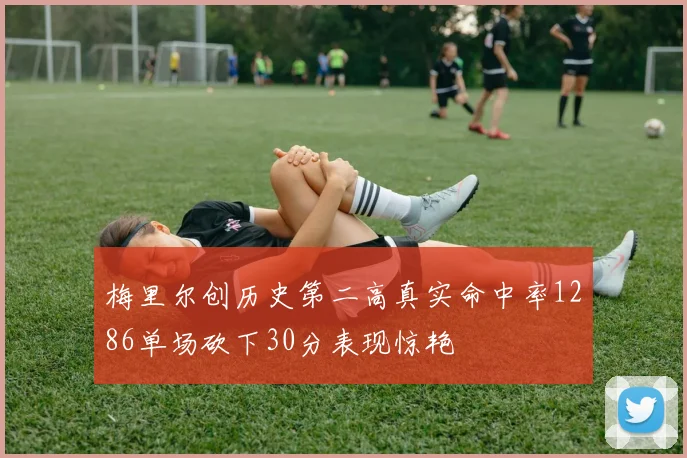 梅里尔创历史第二高真实命中率1286单场砍下30分表现惊艳