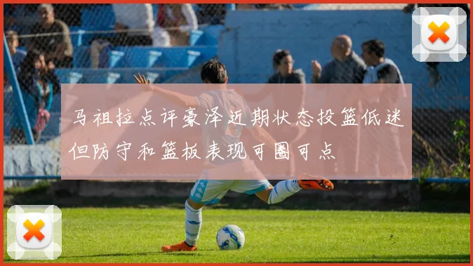 马祖拉点评豪泽近期状态投篮低迷但防守和篮板表现可圈可点